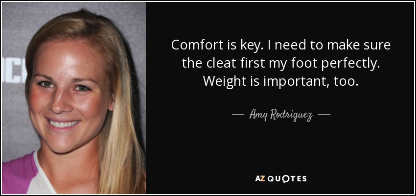 Comfort is key. I need to make sure the cleat first my foot perfectly. Weight is important, too. - Amy Rodriguez