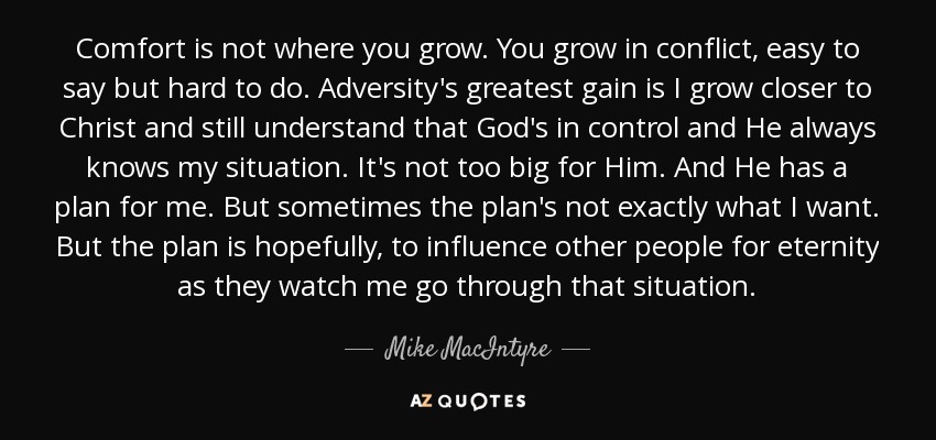 Comfort is not where you grow. You grow in conflict, easy to say but hard to do. Adversity's greatest gain is I grow closer to Christ and still understand that God's in control and He always knows my situation. It's not too big for Him. And He has a plan for me. But sometimes the plan's not exactly what I want. But the plan is hopefully, to influence other people for eternity as they watch me go through that situation. - Mike MacIntyre