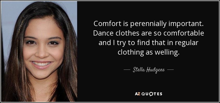 Comfort is perennially important. Dance clothes are so comfortable and I try to find that in regular clothing as welling. - Stella Hudgens