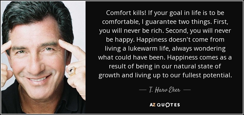 Comfort kills! If your goal in life is to be comfortable, I guarantee two things. First, you will never be rich. Second, you will never be happy. Happiness doesn't come from living a lukewarm life, always wondering what could have been. Happiness comes as a result of being in our natural state of growth and living up to our fullest potential. - T. Harv Eker