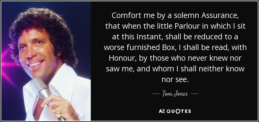 Comfort me by a solemn Assurance, that when the little Parlour in which I sit at this Instant, shall be reduced to a worse furnished Box, I shall be read, with Honour, by those who never knew nor saw me, and whom I shall neither know nor see. - Tom Jones