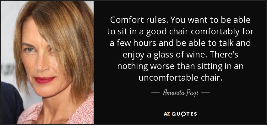 Comfort rules. You want to be able to sit in a good chair comfortably for a few hours and be able to talk and enjoy a glass of wine. There's nothing worse than sitting in an uncomfortable chair. - Amanda Pays