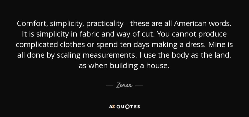 Comfort, simplicity, practicality - these are all American words. It is simplicity in fabric and way of cut. You cannot produce complicated clothes or spend ten days making a dress. Mine is all done by scaling measurements. I use the body as the land, as when building a house. - Zoran