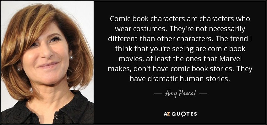 Comic book characters are characters who wear costumes. They're not necessarily different than other characters. The trend I think that you're seeing are comic book movies, at least the ones that Marvel makes, don't have comic book stories. They have dramatic human stories. - Amy Pascal