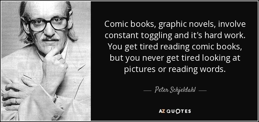 Comic books, graphic novels, involve constant toggling and it's hard work. You get tired reading comic books, but you never get tired looking at pictures or reading words. - Peter Schjeldahl