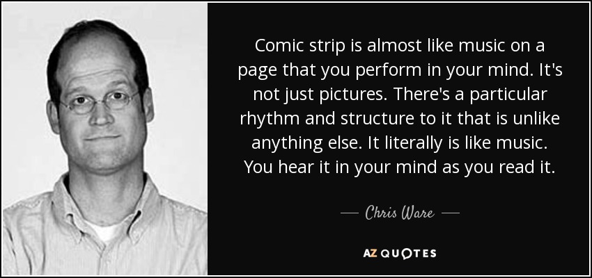 Comic strip is almost like music on a page that you perform in your mind. It's not just pictures. There's a particular rhythm and structure to it that is unlike anything else. It literally is like music. You hear it in your mind as you read it. - Chris Ware