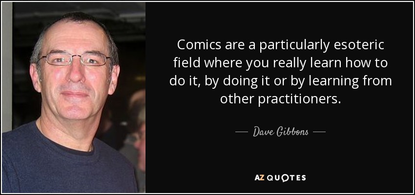 Comics are a particularly esoteric field where you really learn how to do it, by doing it or by learning from other practitioners. - Dave Gibbons