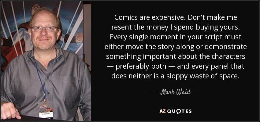 Comics are expensive. Don’t make me resent the money I spend buying yours. Every single moment in your script must either move the story along or demonstrate something important about the characters — preferably both — and every panel that does neither is a sloppy waste of space. - Mark Waid