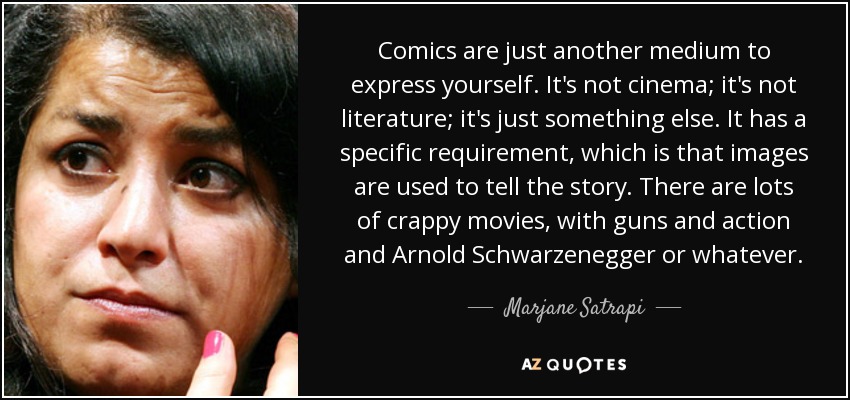 Comics are just another medium to express yourself. It's not cinema; it's not literature; it's just something else. It has a specific requirement, which is that images are used to tell the story. There are lots of crappy movies, with guns and action and Arnold Schwarzenegger or whatever. - Marjane Satrapi