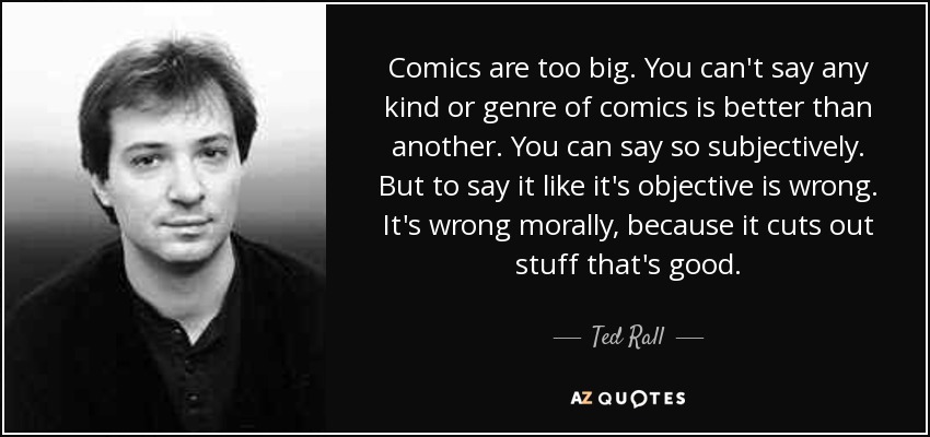 Comics are too big. You can't say any kind or genre of comics is better than another. You can say so subjectively. But to say it like it's objective is wrong. It's wrong morally, because it cuts out stuff that's good. - Ted Rall