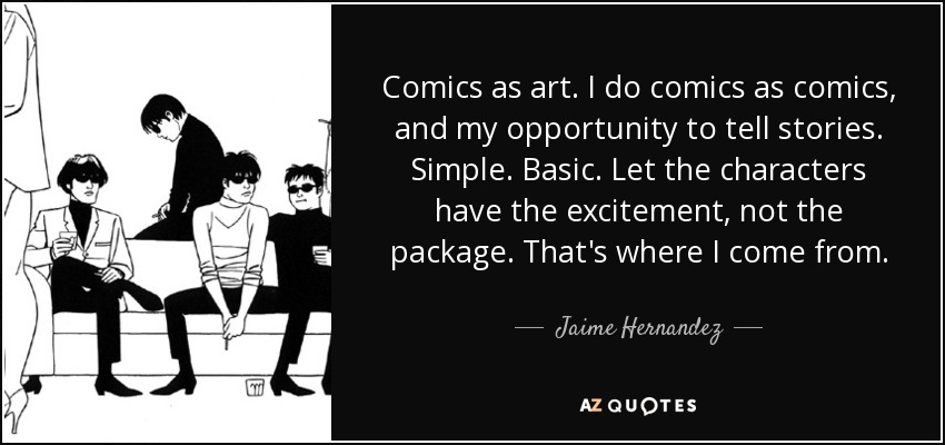 Comics as art. I do comics as comics, and my opportunity to tell stories. Simple. Basic. Let the characters have the excitement, not the package. That's where I come from. - Jaime Hernandez