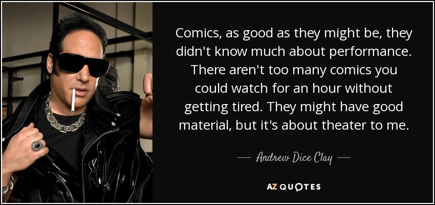 Comics, as good as they might be, they didn't know much about performance. There aren't too many comics you could watch for an hour without getting tired. They might have good material, but it's about theater to me. - Andrew Dice Clay