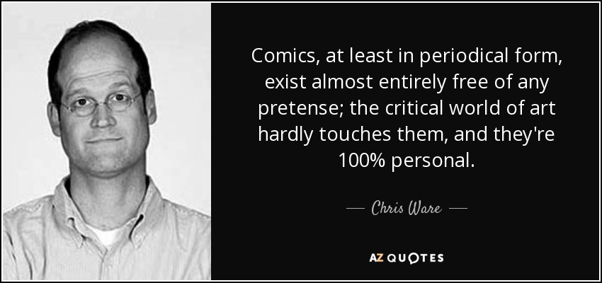 Comics, at least in periodical form, exist almost entirely free of any pretense; the critical world of art hardly touches them, and they're 100% personal. - Chris Ware