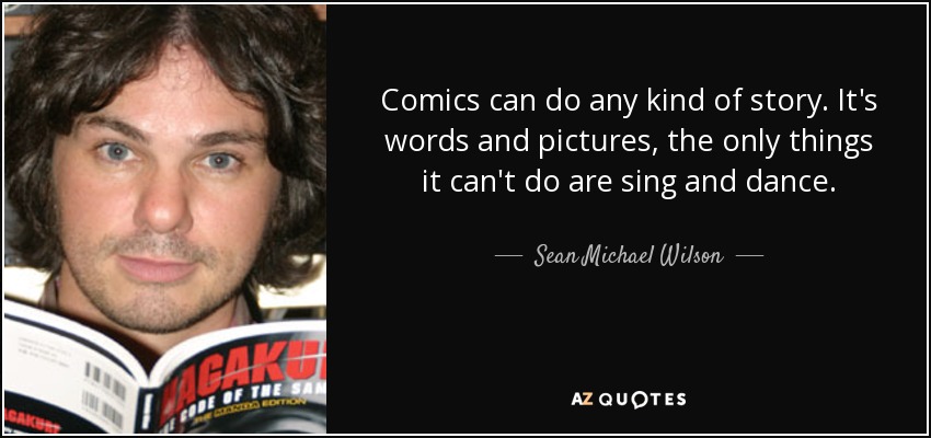 Comics can do any kind of story. It's words and pictures, the only things it can't do are sing and dance. - Sean Michael Wilson