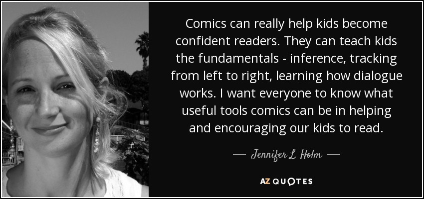 Comics can really help kids become confident readers. They can teach kids the fundamentals - inference, tracking from left to right, learning how dialogue works. I want everyone to know what useful tools comics can be in helping and encouraging our kids to read. - Jennifer L. Holm