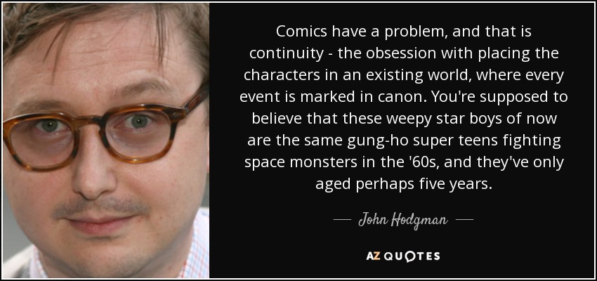 Comics have a problem, and that is continuity - the obsession with placing the characters in an existing world, where every event is marked in canon. You're supposed to believe that these weepy star boys of now are the same gung-ho super teens fighting space monsters in the '60s, and they've only aged perhaps five years. - John Hodgman