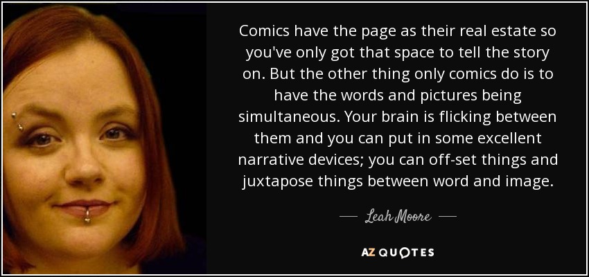 Comics have the page as their real estate so you've only got that space to tell the story on. But the other thing only comics do is to have the words and pictures being simultaneous. Your brain is flicking between them and you can put in some excellent narrative devices; you can off-set things and juxtapose things between word and image. - Leah Moore