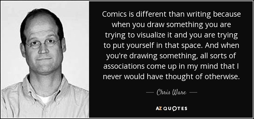 Comics is different than writing because when you draw something you are trying to visualize it and you are trying to put yourself in that space. And when you're drawing something, all sorts of associations come up in my mind that I never would have thought of otherwise. - Chris Ware