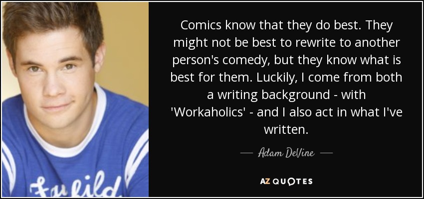 Comics know that they do best. They might not be best to rewrite to another person's comedy, but they know what is best for them. Luckily, I come from both a writing background - with 'Workaholics' - and I also act in what I've written. - Adam DeVine