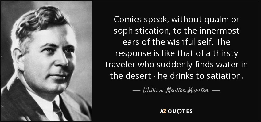 Comics speak, without qualm or sophistication, to the innermost ears of the wishful self. The response is like that of a thirsty traveler who suddenly finds water in the desert - he drinks to satiation. - William Moulton Marston