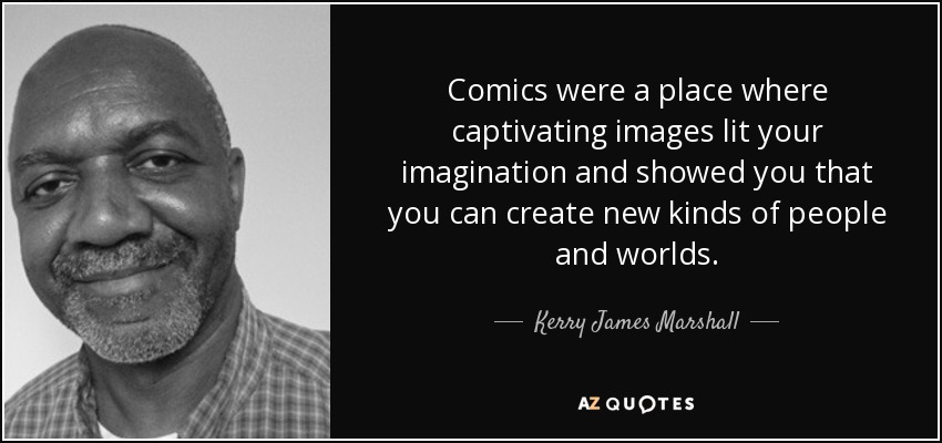Comics were a place where captivating images lit your imagination and showed you that you can create new kinds of people and worlds. - Kerry James Marshall