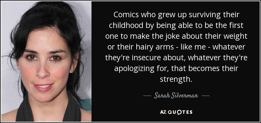 Comics who grew up surviving their childhood by being able to be the first one to make the joke about their weight or their hairy arms - like me - whatever they're insecure about, whatever they're apologizing for, that becomes their strength. - Sarah Silverman