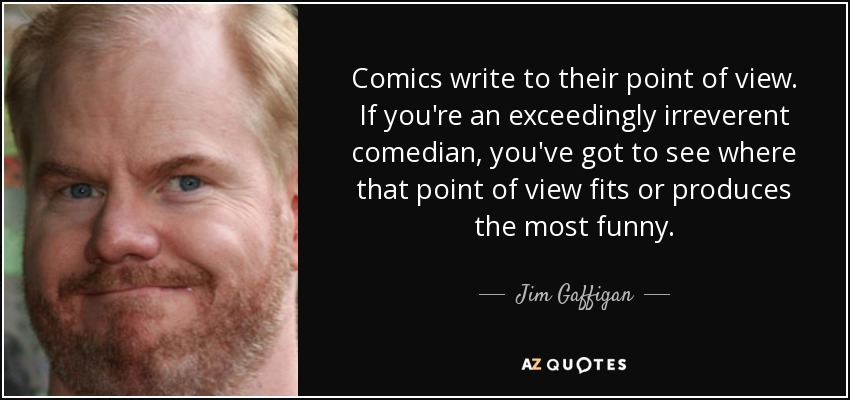 Comics write to their point of view. If you're an exceedingly irreverent comedian, you've got to see where that point of view fits or produces the most funny. - Jim Gaffigan