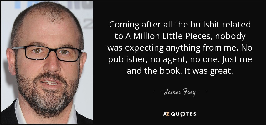 Coming after all the bullshit related to A Million Little Pieces, nobody was expecting anything from me. No publisher, no agent, no one. Just me and the book. It was great. - James Frey