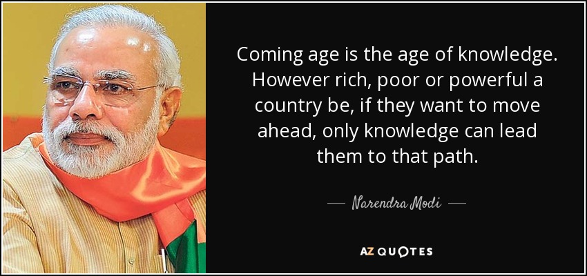 Coming age is the age of knowledge. However rich, poor or powerful a country be, if they want to move ahead, only knowledge can lead them to that path. - Narendra Modi