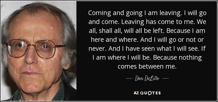 Coming and going I am leaving. I will go and come. Leaving has come to me. We all, shall all, will all be left. Because I am here and where. And I will go or not or never. And I have seen what I will see. If I am where I will be. Because nothing comes between me. - Don DeLillo
