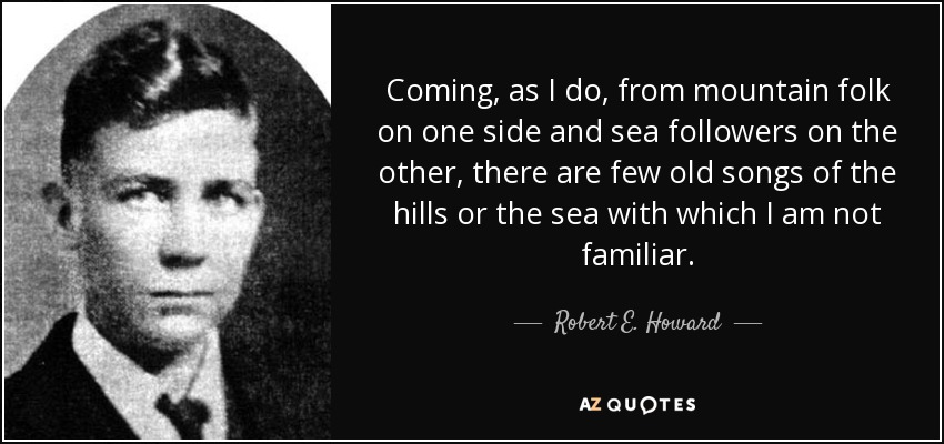 Coming, as I do, from mountain folk on one side and sea followers on the other, there are few old songs of the hills or the sea with which I am not familiar. - Robert E. Howard