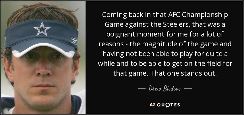 Coming back in that AFC Championship Game against the Steelers, that was a poignant moment for me for a lot of reasons - the magnitude of the game and having not been able to play for quite a while and to be able to get on the field for that game. That one stands out. - Drew Bledsoe