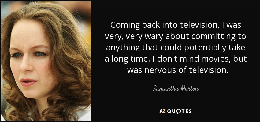Coming back into television, I was very, very wary about committing to anything that could potentially take a long time. I don't mind movies, but I was nervous of television. - Samantha Morton