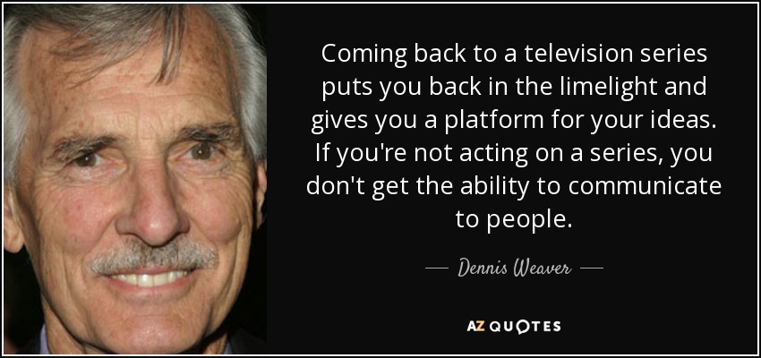 Coming back to a television series puts you back in the limelight and gives you a platform for your ideas. If you're not acting on a series, you don't get the ability to communicate to people. - Dennis Weaver