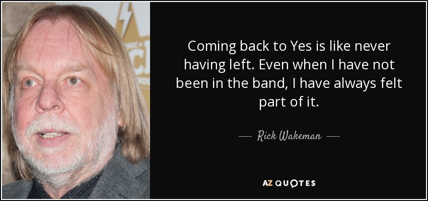 Coming back to Yes is like never having left. Even when I have not been in the band, I have always felt part of it. - Rick Wakeman