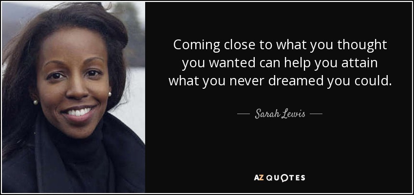 Coming close to what you thought you wanted can help you attain what you never dreamed you could. - Sarah Lewis