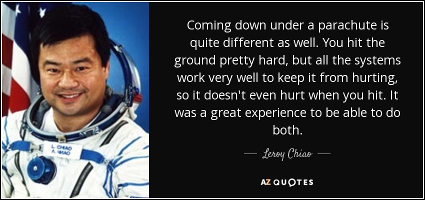 Coming down under a parachute is quite different as well. You hit the ground pretty hard, but all the systems work very well to keep it from hurting, so it doesn't even hurt when you hit. It was a great experience to be able to do both. - Leroy Chiao