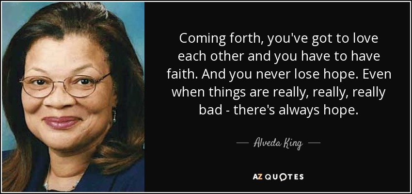 Coming forth, you've got to love each other and you have to have faith. And you never lose hope. Even when things are really, really, really bad - there's always hope. - Alveda King