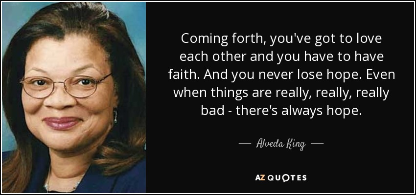 Coming forth, you've got to love each other and you have to have faith. And you never lose hope. Even when things are really, really, really bad - there's always hope. - Alveda King