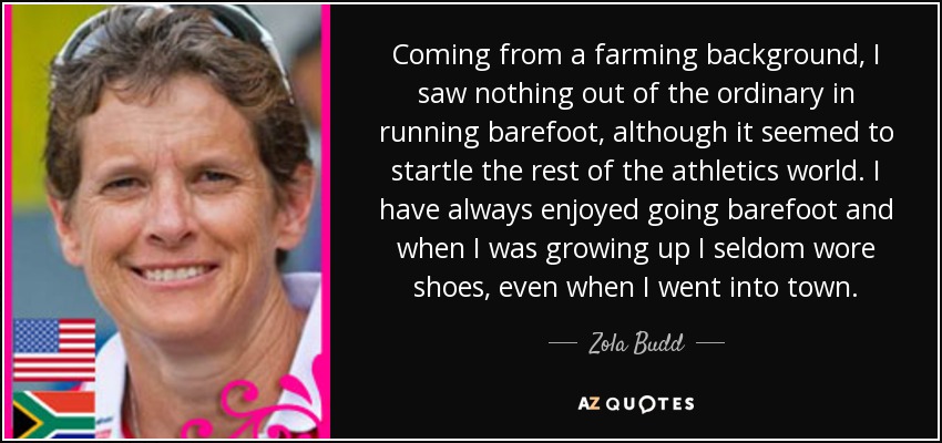 Coming from a farming background, I saw nothing out of the ordinary in running barefoot, although it seemed to startle the rest of the athletics world. I have always enjoyed going barefoot and when I was growing up I seldom wore shoes, even when I went into town. - Zola Budd