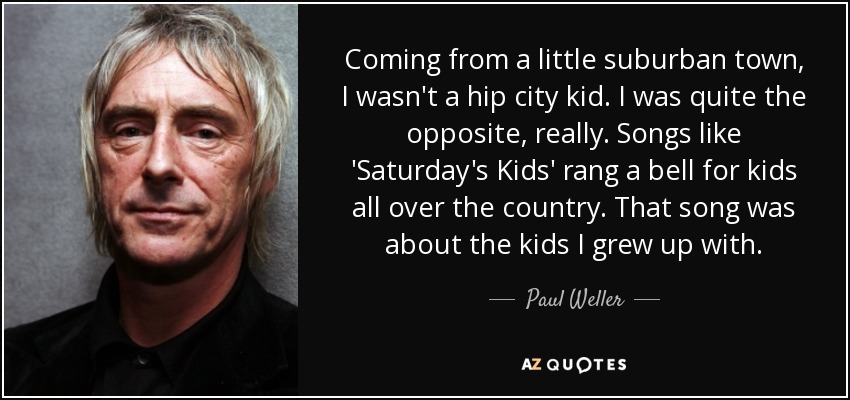 Coming from a little suburban town, I wasn't a hip city kid. I was quite the opposite, really. Songs like 'Saturday's Kids' rang a bell for kids all over the country. That song was about the kids I grew up with. - Paul Weller