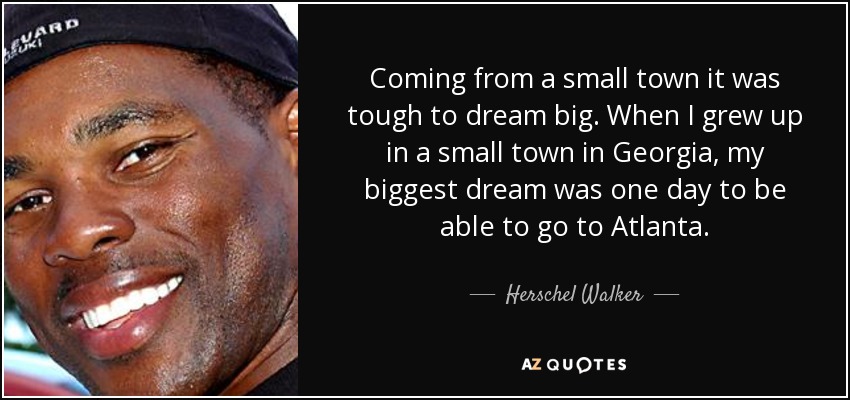 Coming from a small town it was tough to dream big. When I grew up in a small town in Georgia, my biggest dream was one day to be able to go to Atlanta. - Herschel Walker