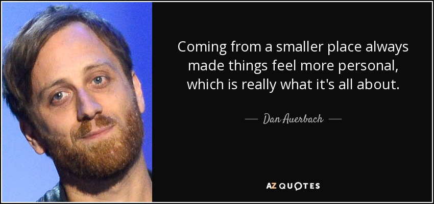Coming from a smaller place always made things feel more personal, which is really what it's all about. - Dan Auerbach