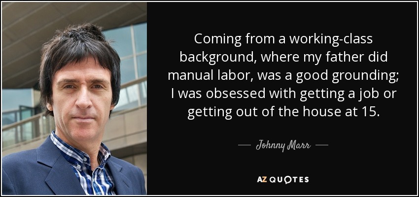 Coming from a working-class background, where my father did manual labor, was a good grounding; I was obsessed with getting a job or getting out of the house at 15. - Johnny Marr