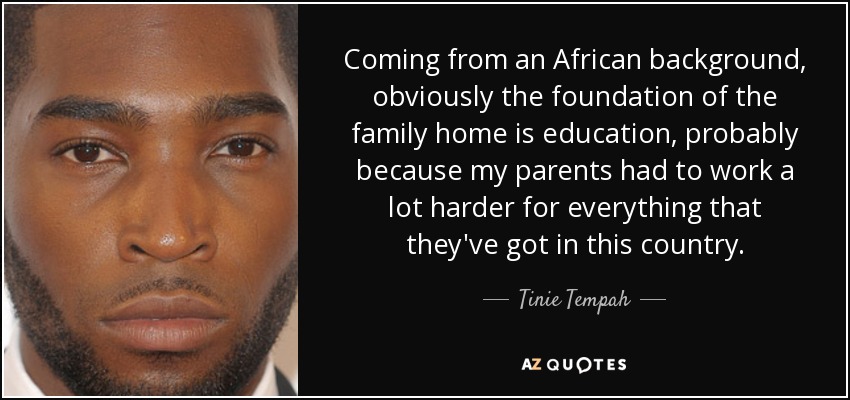 Coming from an African background, obviously the foundation of the family home is education, probably because my parents had to work a lot harder for everything that they've got in this country. - Tinie Tempah