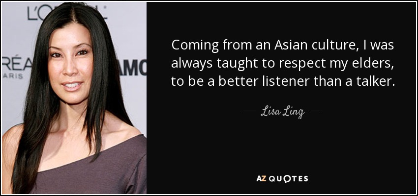Coming from an Asian culture, I was always taught to respect my elders, to be a better listener than a talker. - Lisa Ling