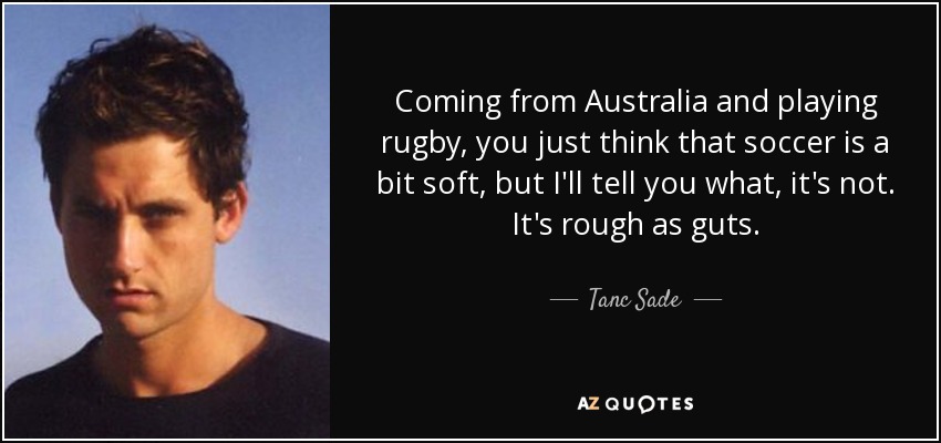 Coming from Australia and playing rugby, you just think that soccer is a bit soft, but I'll tell you what, it's not. It's rough as guts. - Tanc Sade