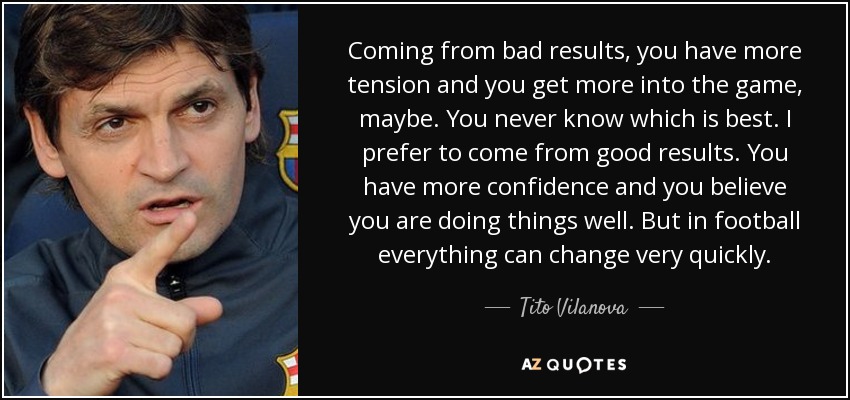 Coming from bad results, you have more tension and you get more into the game, maybe. You never know which is best. I prefer to come from good results. You have more confidence and you believe you are doing things well. But in football everything can change very quickly. - Tito Vilanova