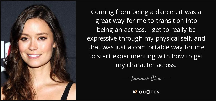 Coming from being a dancer, it was a great way for me to transition into being an actress. I get to really be expressive through my physical self, and that was just a comfortable way for me to start experimenting with how to get my character across. - Summer Glau
