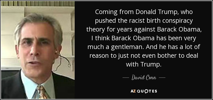 Coming from Donald Trump, who pushed the racist birth conspiracy theory for years against Barack Obama, I think Barack Obama has been very much a gentleman. And he has a lot of reason to just not even bother to deal with Trump. - David Corn